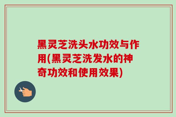 黑灵芝洗头水功效与作用(黑灵芝洗发水的神奇功效和使用效果) 黑灵芝洗头水功效与作用(黑灵芝洗发水的神奇功效和使用效果)