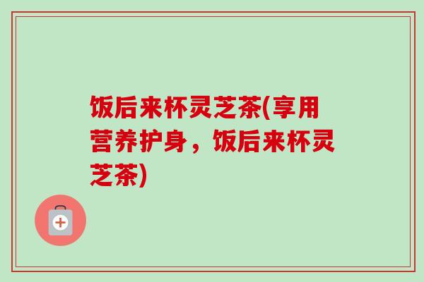 饭后来杯灵芝茶(享用营养护身,饭后来杯灵芝茶) 饭后来杯灵芝茶(享用营养护身,饭后来杯灵芝茶)