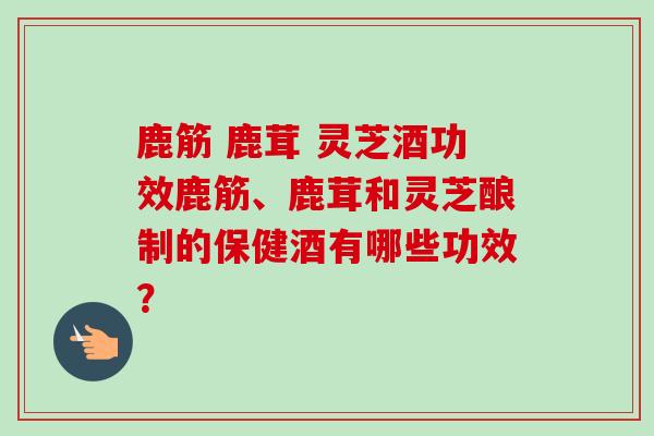 鹿筋 鹿茸 灵芝酒功效鹿筋、鹿茸和灵芝酿制的保健酒有哪些功效? 鹿筋 鹿茸 灵芝酒功效鹿筋、鹿茸和灵芝酿制的保健酒有哪些功效?