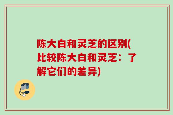 陈大白和灵芝的区别(比较陈大白和灵芝:了解它们的差异) 陈大白和灵芝的区别(比较陈大白和灵芝:了解它们的差异)