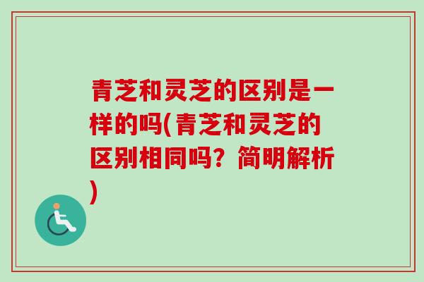 青芝和灵芝的区别是一样的吗(青芝和灵芝的区别相同吗?简明解析) 青芝和灵芝的区别是一样的吗(青芝和灵芝的区别相同吗?简明解析)