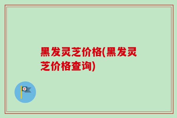黑发灵芝价格(黑发灵芝价格查询) 黑发灵芝价格(黑发灵芝价格查询)