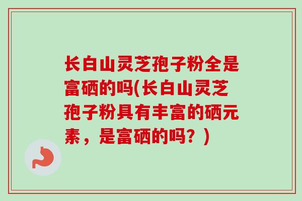 长白山灵芝孢子粉全是富硒的吗(长白山灵芝孢子粉具有丰富的硒元素,是富硒的吗?) 长白山灵芝孢子粉全是富硒的吗(长白山灵芝孢子粉具有丰富的硒元素,是富硒的吗?)