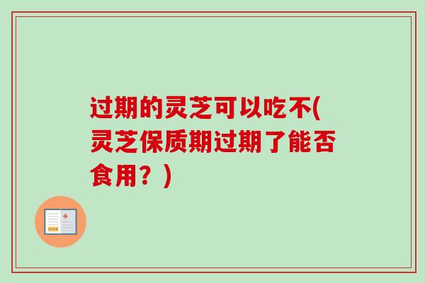 过期的灵芝可以吃不(灵芝保质期过期了能否食用？)