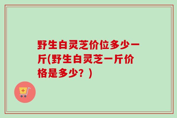 野生白灵芝价位多少一斤(野生白灵芝一斤价格是多少?) 野生白灵芝价位多少一斤(野生白灵芝一斤价格是多少?)
