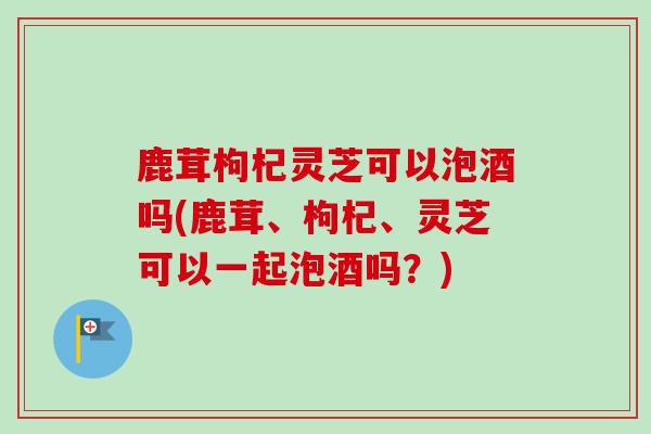 鹿茸枸杞灵芝可以泡酒吗(鹿茸、枸杞、灵芝可以一起泡酒吗？)