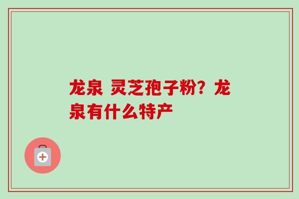 龙泉 灵芝孢子粉?龙泉有什么特产 龙泉 灵芝孢子粉?龙泉有什么特产