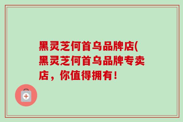 黑灵芝何首乌品牌店(黑灵芝何首乌品牌专卖店,你值得拥有! 黑灵芝何首乌品牌店(黑灵芝何首乌品牌专卖店,你值得拥有!