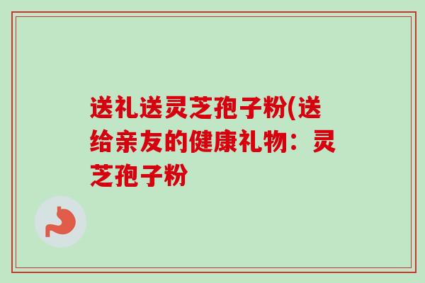 送礼送灵芝孢子粉(送给亲友的健康礼物:灵芝孢子粉 送礼送灵芝孢子粉(送给亲友的健康礼物:灵芝孢子粉