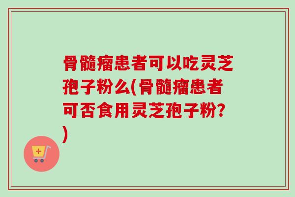 骨髓瘤患者可以吃灵芝孢子粉么(骨髓瘤患者可否食用灵芝孢子粉？)
