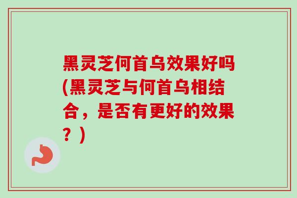 黑灵芝何首乌效果好吗(黑灵芝与何首乌相结合,是否有更好的效果?) 黑灵芝何首乌效果好吗(黑灵芝与何首乌相结合,是否有更好的效果?)