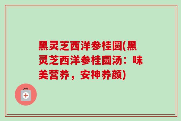 黑灵芝西洋参桂圆(黑灵芝西洋参桂圆汤:味美营养,安神养颜) 黑灵芝西洋参桂圆(黑灵芝西洋参桂圆汤:味美营养,安神养颜)