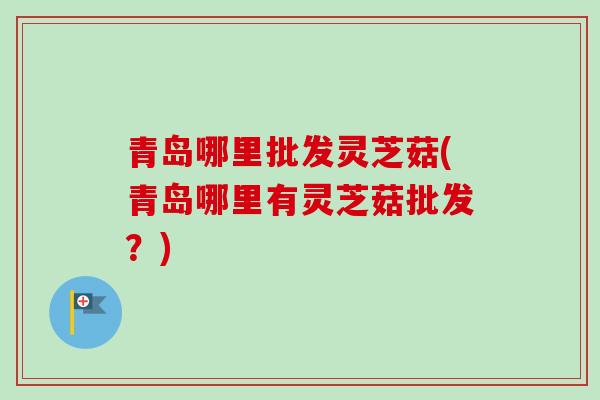 青岛哪里批发灵芝菇(青岛哪里有灵芝菇批发?) 青岛哪里批发灵芝菇(青岛哪里有灵芝菇批发?)