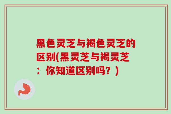 黑色灵芝与褐色灵芝的区别(黑灵芝与褐灵芝:你知道区别吗?) 黑色灵芝与褐色灵芝的区别(黑灵芝与褐灵芝:你知道区别吗?)