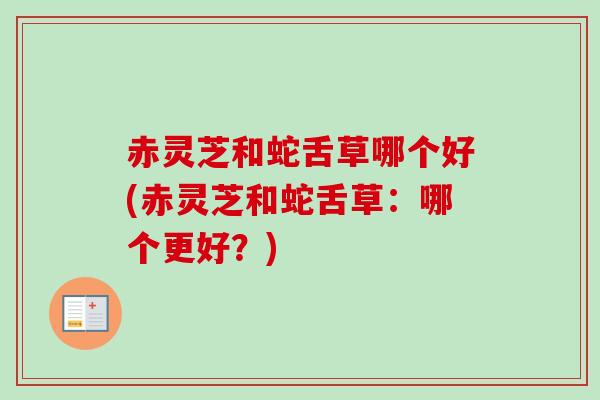 赤灵芝和蛇舌草哪个好(赤灵芝和蛇舌草:哪个更好?) 赤灵芝和蛇舌草哪个好(赤灵芝和蛇舌草:哪个更好?)