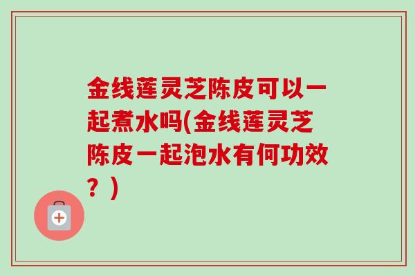 金线莲灵芝陈皮可以一起煮水吗(金线莲灵芝陈皮一起泡水有何功效?) 金线莲灵芝陈皮可以一起煮水吗(金线莲灵芝陈皮一起泡水有何功效?)