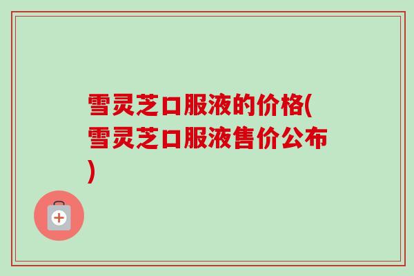 雪灵芝口服液的价格(雪灵芝口服液售价公布)