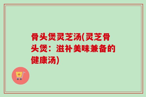 骨头煲灵芝汤(灵芝骨头煲：滋补美味兼备的健康汤)