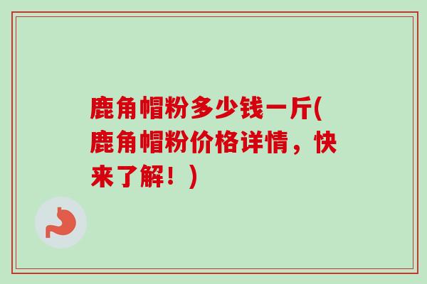 鹿角帽粉多少钱一斤(鹿角帽粉价格详情,快来了解!) 鹿角帽粉多少钱一斤(鹿角帽粉价格详情,快来了解!)