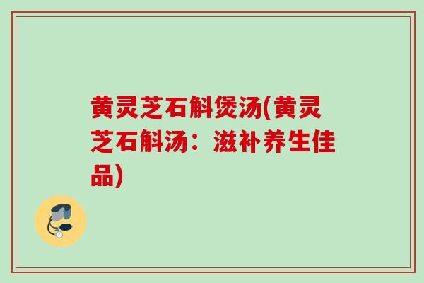 黄灵芝石斛煲汤(黄灵芝石斛汤：滋补养生佳品)