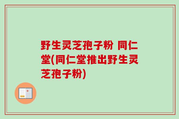 野生灵芝孢子粉 同仁堂(同仁堂推出野生灵芝孢子粉) 野生灵芝孢子粉 同仁堂(同仁堂推出野生灵芝孢子粉)