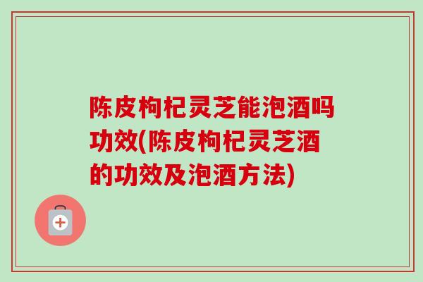 陈皮枸杞灵芝能泡酒吗功效(陈皮枸杞灵芝酒的功效及泡酒方法) 陈皮枸杞灵芝能泡酒吗功效(陈皮枸杞灵芝酒的功效及泡酒方法)