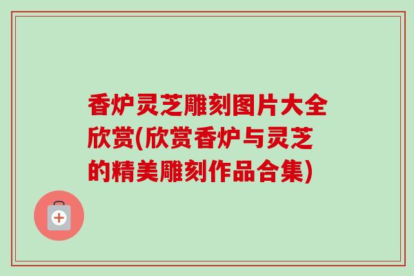 香炉灵芝雕刻图片大全欣赏(欣赏香炉与灵芝的精美雕刻作品合集) 香炉灵芝雕刻图片大全欣赏(欣赏香炉与灵芝的精美雕刻作品合集)