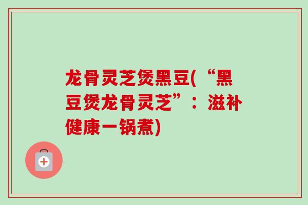 龙骨灵芝煲黑豆(“黑豆煲龙骨灵芝”：滋补健康一锅煮)