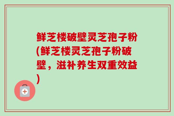 鲜芝楼破壁灵芝孢子粉(鲜芝楼灵芝孢子粉破壁,滋补养生双重效益) 鲜芝楼破壁灵芝孢子粉(鲜芝楼灵芝孢子粉破壁,滋补养生双重效益)