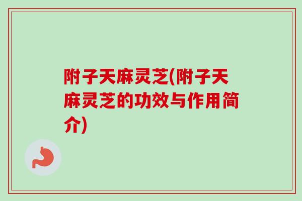附子天麻灵芝(附子天麻灵芝的功效与作用简介) 附子天麻灵芝(附子天麻灵芝的功效与作用简介)