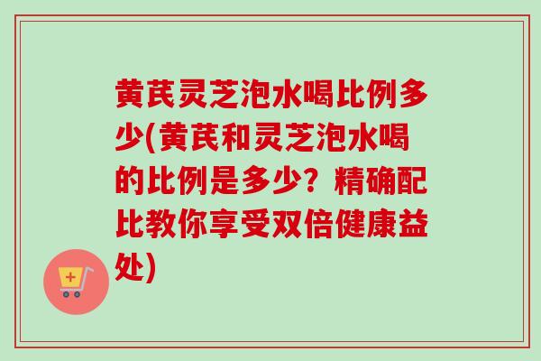 黄芪灵芝泡水喝比例多少(黄芪和灵芝泡水喝的比例是多少?精确配比教你享受双倍健康益处) 黄芪灵芝泡水喝比例多少(黄芪和灵芝泡水喝的比例是多少?精确配比教你享受双倍健康益处)