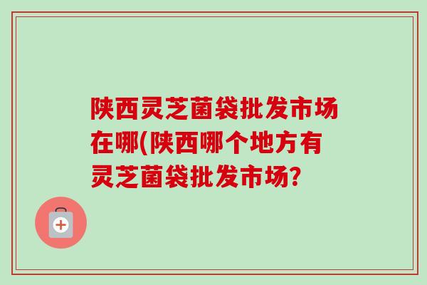 陕西灵芝菌袋批发市场在哪(陕西哪个地方有灵芝菌袋批发市场？