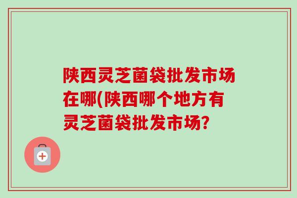 陕西灵芝菌袋批发市场在哪(陕西哪个地方有灵芝菌袋批发市场? 陕西灵芝菌袋批发市场在哪(陕西哪个地方有灵芝菌袋批发市场?