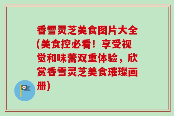 香雪灵芝美食图片大全(美食控必看！享受视觉和味蕾双重体验，欣赏香雪灵芝美食璀璨画册)