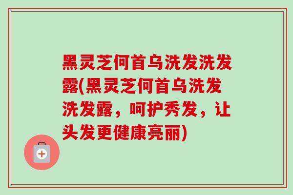 黑灵芝何首乌洗发洗发露(黑灵芝何首乌洗发洗发露,呵护秀发,让头发更健康亮丽) 黑灵芝何首乌洗发洗发露(黑灵芝何首乌洗发洗发露,呵护秀发,让头发更健康亮丽)