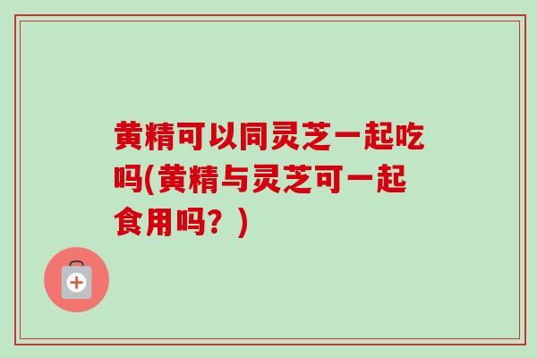 黄精可以同灵芝一起吃吗(黄精与灵芝可一起食用吗？)