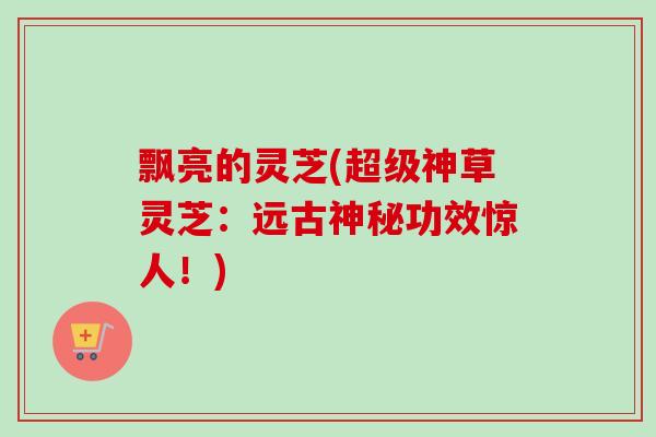 飘亮的灵芝(超级神草灵芝:远古神秘功效惊人!) 飘亮的灵芝(超级神草灵芝:远古神秘功效惊人!)