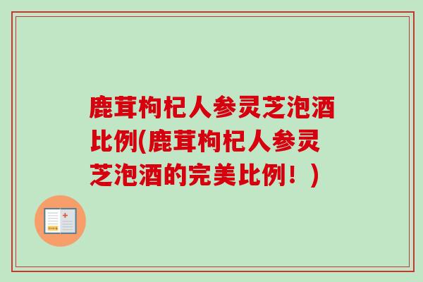 鹿茸枸杞人参灵芝泡酒比例(鹿茸枸杞人参灵芝泡酒的完美比例!) 鹿茸枸杞人参灵芝泡酒比例(鹿茸枸杞人参灵芝泡酒的完美比例!)
