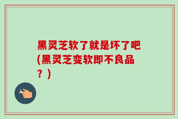 黑灵芝软了就是坏了吧(黑灵芝变软即不良品？)