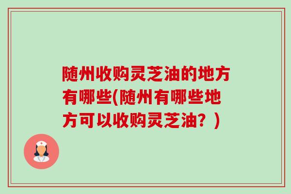 随州收购灵芝油的地方有哪些(随州有哪些地方可以收购灵芝油?) 随州收购灵芝油的地方有哪些(随州有哪些地方可以收购灵芝油?)