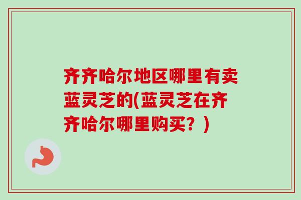 齐齐哈尔地区哪里有卖蓝灵芝的(蓝灵芝在齐齐哈尔哪里购买?) 齐齐哈尔地区哪里有卖蓝灵芝的(蓝灵芝在齐齐哈尔哪里购买?)