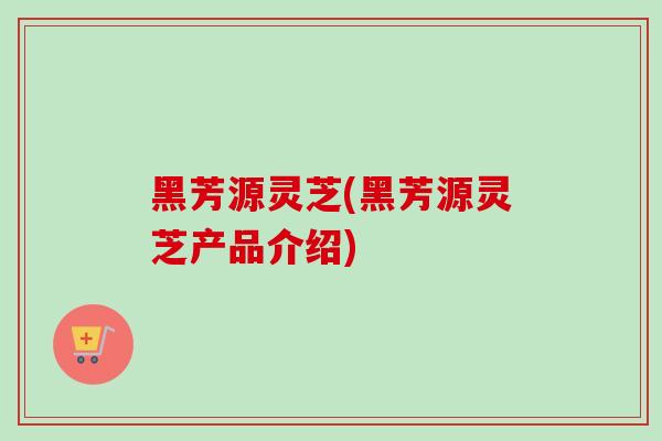 黑芳源灵芝(黑芳源灵芝产品介绍)