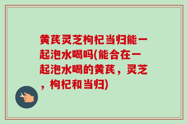 黄芪灵芝枸杞当归能一起泡水喝吗(能合在一起泡水喝的黄芪,灵芝,枸杞和当归) 黄芪灵芝枸杞当归能一起泡水喝吗(能合在一起泡水喝的黄芪,灵芝,枸杞和当归)