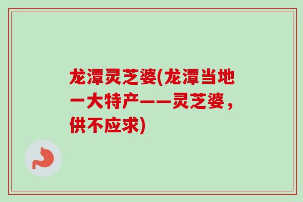 龙潭灵芝婆(龙潭当地一大特产——灵芝婆,供不应求) 龙潭灵芝婆(龙潭当地一大特产——灵芝婆,供不应求)