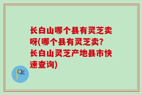 长白山哪个县有灵芝卖呀(哪个县有灵芝卖?长白山灵芝产地县市快速查询) 长白山哪个县有灵芝卖呀(哪个县有灵芝卖?长白山灵芝产地县市快速查询)
