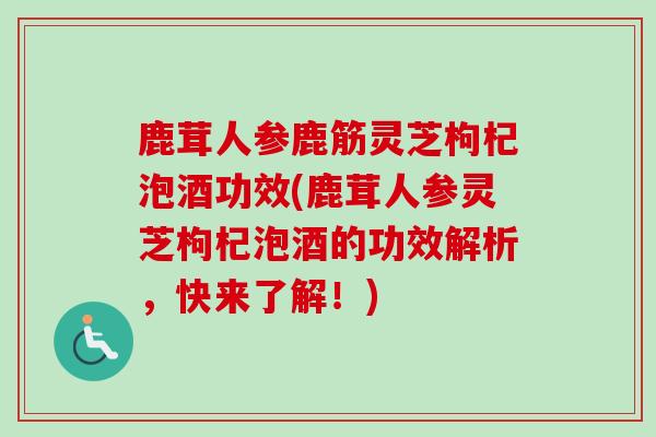 鹿茸人参鹿筋灵芝枸杞泡酒功效(鹿茸人参灵芝枸杞泡酒的功效解析,快来了解!) 鹿茸人参鹿筋灵芝枸杞泡酒功效(鹿茸人参灵芝枸杞泡酒的功效解析,快来了解!)