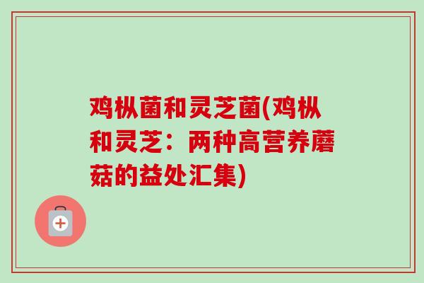 鸡枞菌和灵芝菌(鸡枞和灵芝:两种高营养蘑菇的益处汇集) 鸡枞菌和灵芝菌(鸡枞和灵芝:两种高营养蘑菇的益处汇集)