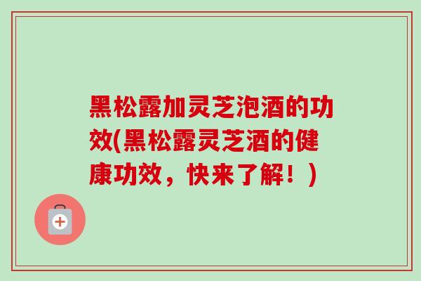 黑松露加灵芝泡酒的功效(黑松露灵芝酒的健康功效，快来了解！)