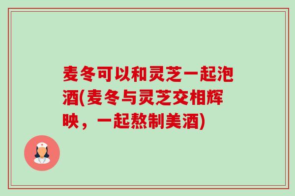 麦冬可以和灵芝一起泡酒(麦冬与灵芝交相辉映,一起熬制美酒) 麦冬可以和灵芝一起泡酒(麦冬与灵芝交相辉映,一起熬制美酒)