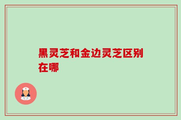 黑灵芝和金边灵芝区别在哪 黑灵芝和金边灵芝区别在哪